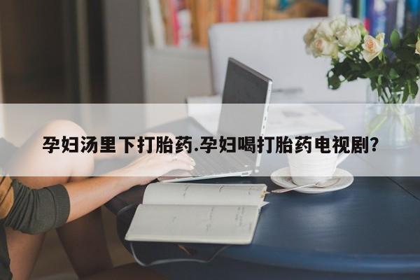堕胎药咨询购买孕妇汤里下打胎药.孕妇喝打胎药电视剧？