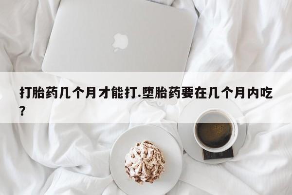 堕胎药咨询购买打胎药几个月才能打.堕胎药要在几个月内吃？