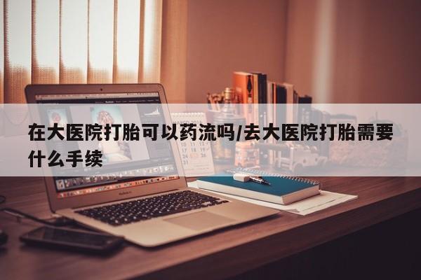 堕胎药咨询购买在大医院打胎可以药流吗/去大医院打胎需要什么手续