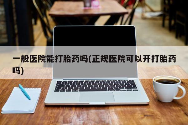 堕胎药咨询购买一般医院能打胎药吗(正规医院可以开打胎药吗)
