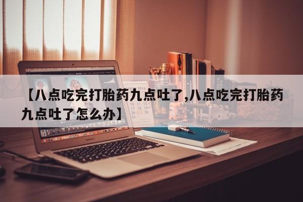 堕胎药咨询购买【八点吃完打胎药九点吐了,八点吃完打胎药九点吐了怎么办】