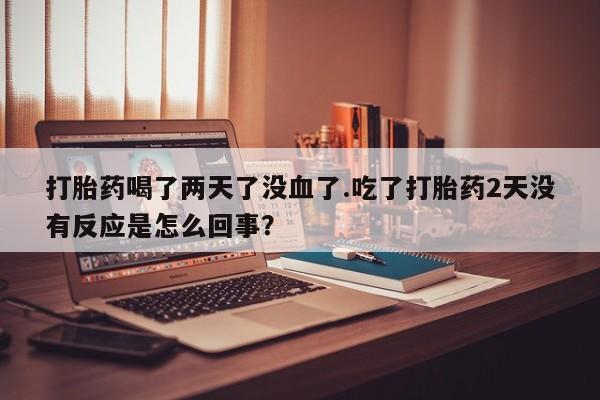 堕胎药咨询购买打胎药喝了两天了没血了.吃了打胎药2天没有反应是怎么回事？