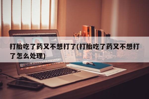 堕胎药咨询购买打胎吃了药又不想打了(打胎吃了药又不想打了怎么处理)