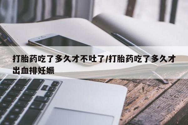 堕胎药咨询购买打胎药吃了多久才不吐了/打胎药吃了多久才出血排妊娠