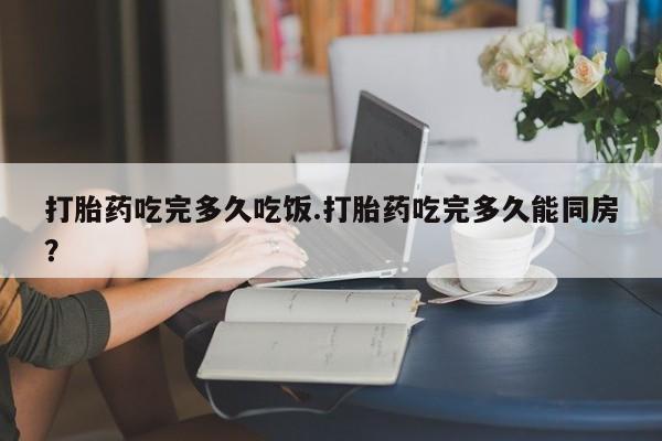 堕胎药咨询购买打胎药吃完多久吃饭.打胎药吃完多久能同房？