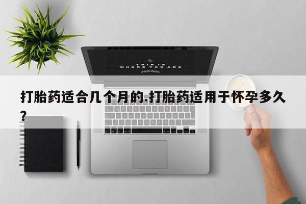 堕胎药咨询购买打胎药适合几个月的.打胎药适用于怀孕多久？