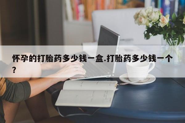 堕胎药咨询购买怀孕的打胎药多少钱一盒.打胎药多少钱一个？