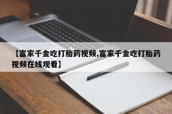 堕胎药咨询购买【富家千金吃打胎药视频,富家千金吃打胎药视频在线观看】