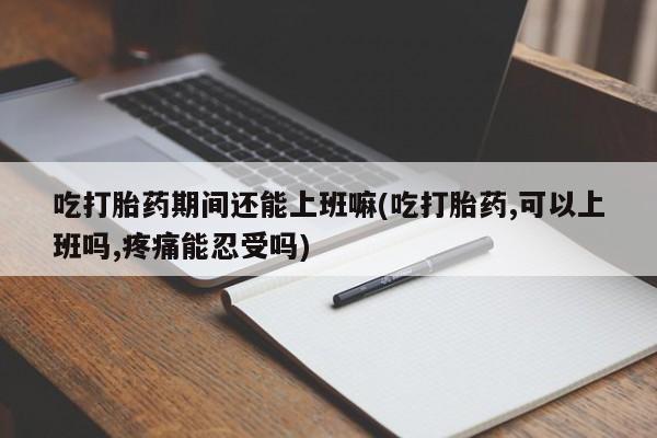 堕胎药咨询购买吃打胎药期间还能上班嘛(吃打胎药,可以上班吗,疼痛能忍受吗)