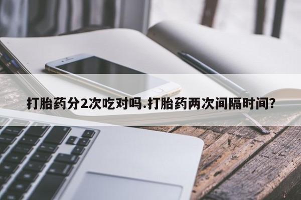 堕胎药咨询购买打胎药分2次吃对吗.打胎药两次间隔时间？
