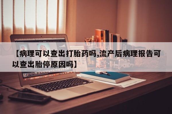 堕胎药咨询购买【病理可以查出打胎药吗,流产后病理报告可以查出胎停原因吗】