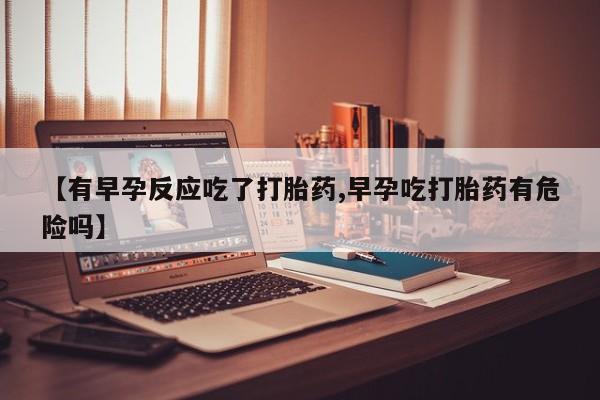 堕胎药咨询购买【有早孕反应吃了打胎药,早孕吃打胎药有危险吗】