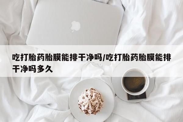 堕胎药咨询购买吃打胎药胎膜能排干净吗/吃打胎药胎膜能排干净吗多久