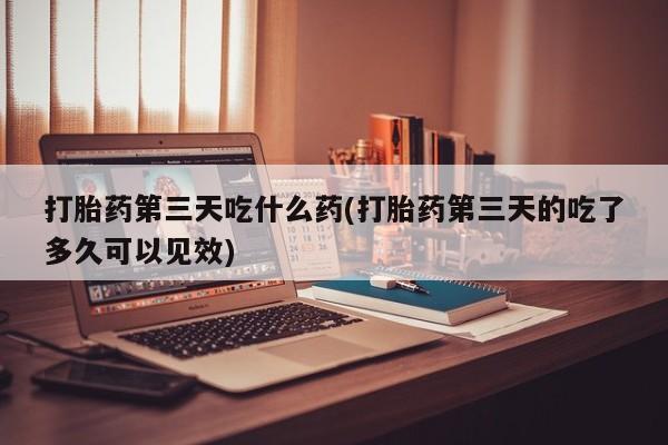 堕胎药咨询购买打胎药第三天吃什么药(打胎药第三天的吃了多久可以见效)