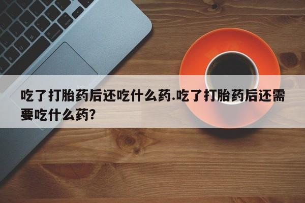堕胎药咨询购买吃了打胎药后还吃什么药.吃了打胎药后还需要吃什么药？