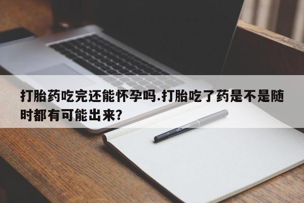 堕胎药咨询购买打胎药吃完还能怀孕吗.打胎吃了药是不是随时都有可能出来？