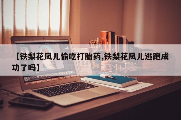 堕胎药咨询购买【铁梨花凤儿偷吃打胎药,铁梨花凤儿逃跑成功了吗】