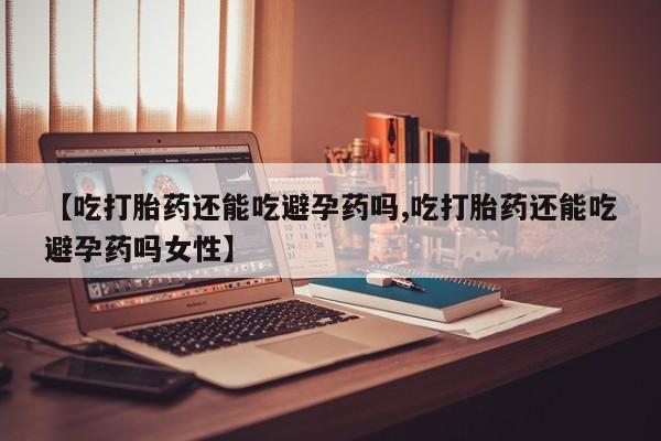 堕胎药咨询购买【吃打胎药还能吃避孕药吗,吃打胎药还能吃避孕药吗女性】