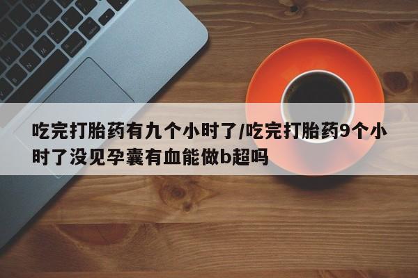 堕胎药咨询购买吃完打胎药有九个小时了/吃完打胎药9个小时了没见孕囊有血能做b超吗