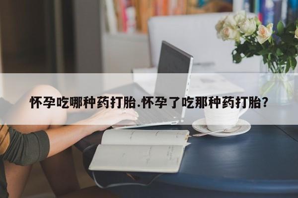 堕胎药咨询购买怀孕吃哪种药打胎.怀孕了吃那种药打胎？