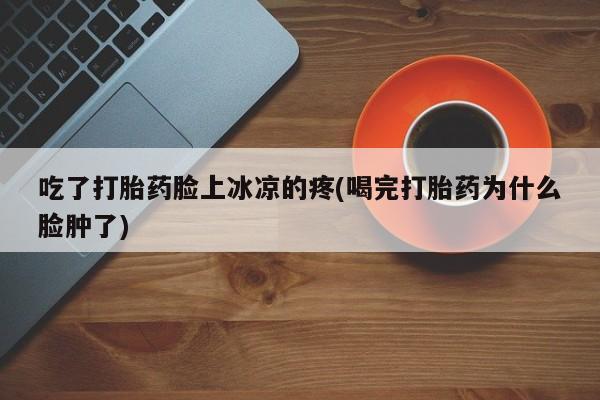 堕胎药咨询购买吃了打胎药脸上冰凉的疼(喝完打胎药为什么脸肿了)