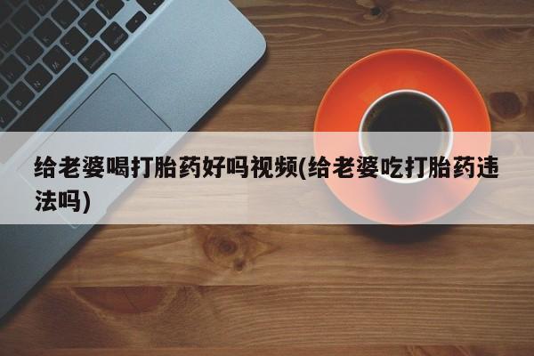 堕胎药咨询购买给老婆喝打胎药好吗视频(给老婆吃打胎药违法吗)