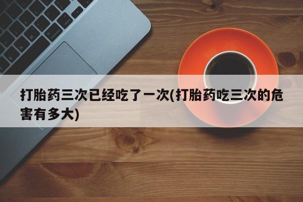 堕胎药咨询购买打胎药三次已经吃了一次(打胎药吃三次的危害有多大)