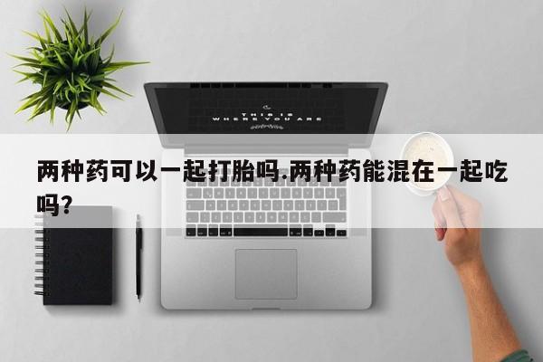 堕胎药咨询购买两种药可以一起打胎吗.两种药能混在一起吃吗？