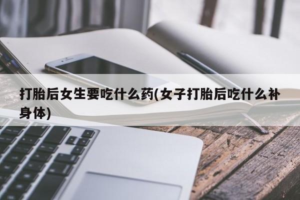 堕胎药咨询购买打胎后女生要吃什么药(女子打胎后吃什么补身体)