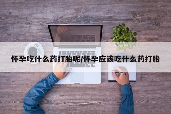 堕胎药咨询购买怀孕吃什么药打胎呢/怀孕应该吃什么药打胎