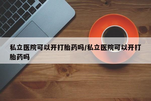 堕胎药咨询购买私立医院可以开打胎药吗/私立医院可以开打胎药吗