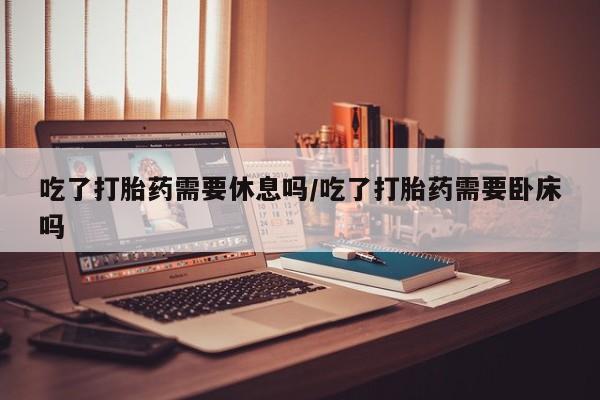 堕胎药咨询购买吃了打胎药需要休息吗/吃了打胎药需要卧床吗