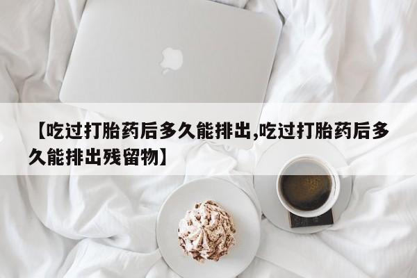堕胎药咨询购买【吃过打胎药后多久能排出,吃过打胎药后多久能排出残留物】