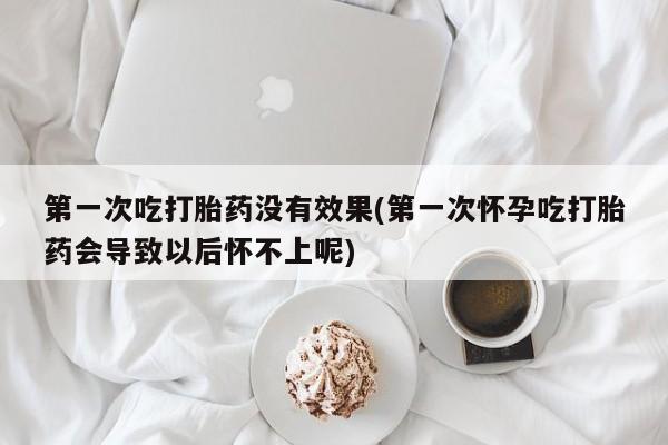 堕胎药咨询购买第一次吃打胎药没有效果(第一次怀孕吃打胎药会导致以后怀不上呢)