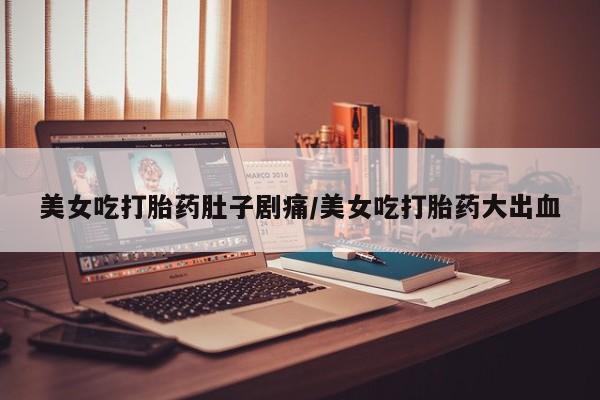堕胎药咨询购买美女吃打胎药肚子剧痛/美女吃打胎药大出血