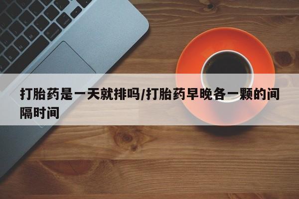 堕胎药咨询购买打胎药是一天就排吗/打胎药早晚各一颗的间隔时间