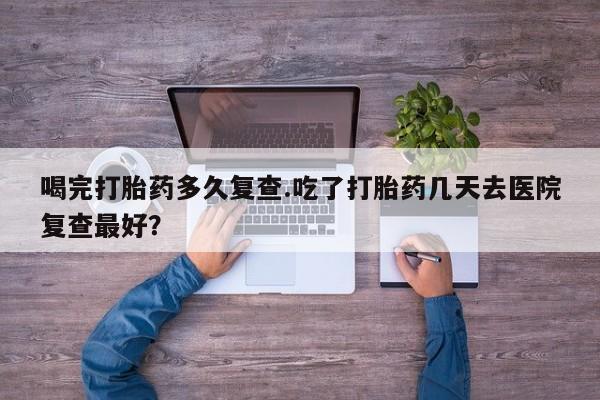 堕胎药咨询购买喝完打胎药多久复查.吃了打胎药几天去医院复查最好？