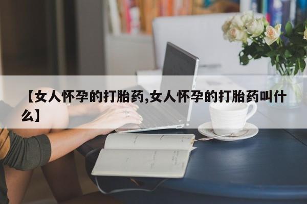 堕胎药咨询购买【女人怀孕的打胎药,女人怀孕的打胎药叫什么】