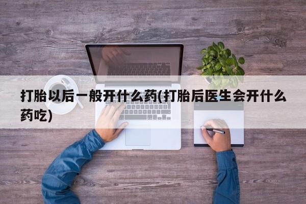 堕胎药咨询购买打胎以后一般开什么药(打胎后医生会开什么药吃)