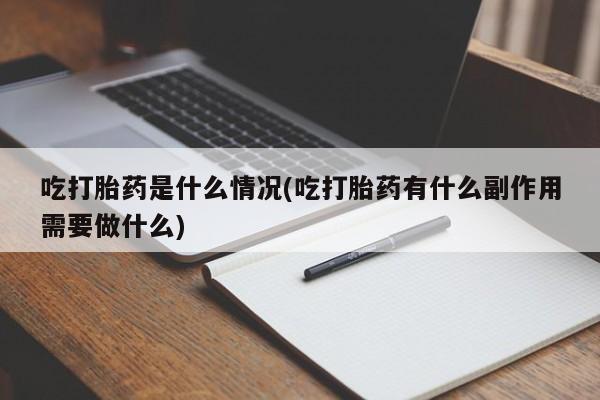 堕胎药咨询购买吃打胎药是什么情况(吃打胎药有什么副作用需要做什么)