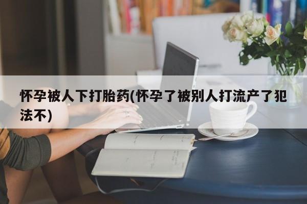 堕胎药咨询购买怀孕被人下打胎药(怀孕了被别人打流产了犯法不)