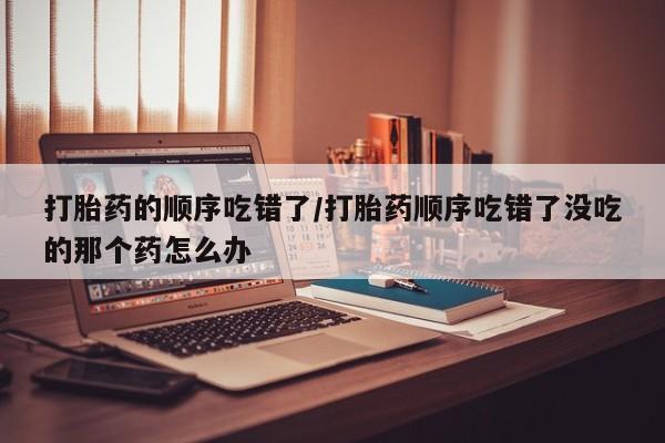 堕胎药咨询购买打胎药的顺序吃错了/打胎药顺序吃错了没吃的那个药怎么办