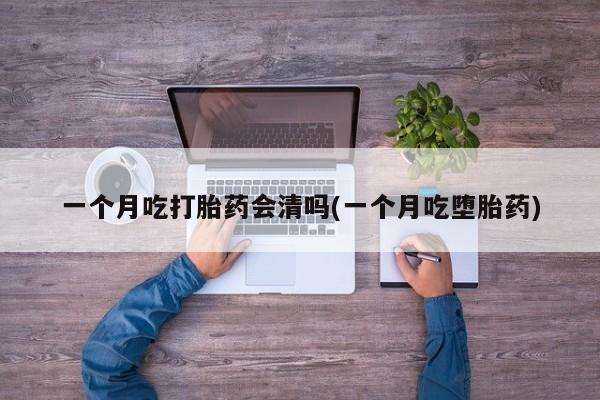堕胎药咨询购买一个月吃打胎药会清吗(一个月吃堕胎药)