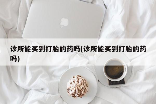 堕胎药咨询购买诊所能买到打胎的药吗(诊所能买到打胎的药吗)