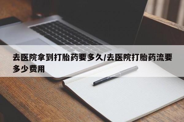 堕胎药咨询购买去医院拿到打胎药要多久/去医院打胎药流要多少费用