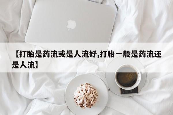 堕胎药咨询购买【打胎是药流或是人流好,打胎一般是药流还是人流】
