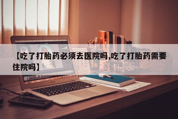 堕胎药咨询购买【吃了打胎药必须去医院吗,吃了打胎药需要住院吗】
