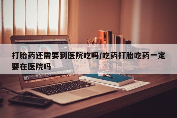 堕胎药咨询购买打胎药还需要到医院吃吗/吃药打胎吃药一定要在医院吗