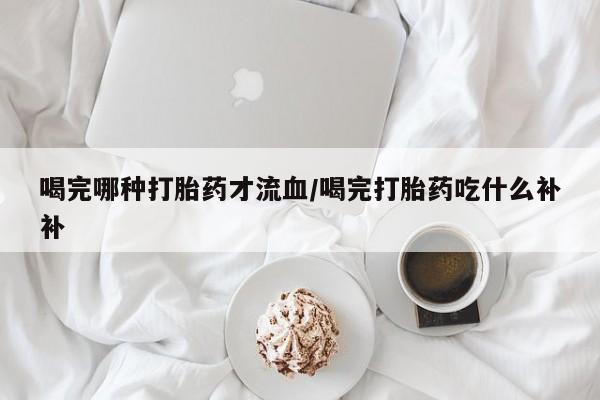 堕胎药咨询购买喝完哪种打胎药才流血/喝完打胎药吃什么补补