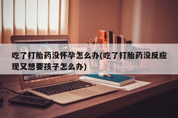 堕胎药咨询购买吃了打胎药没怀孕怎么办(吃了打胎药没反应现又想要孩子怎么办)